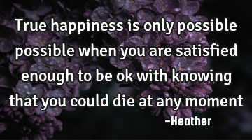 True happiness is only possible possible when you are satisfied enough to be ok with knowing that