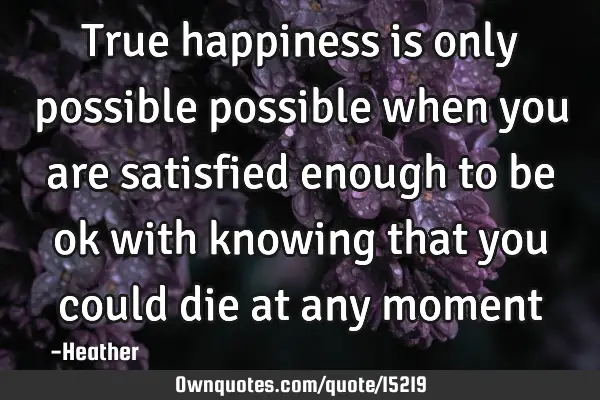 True happiness is only possible possible when you are satisfied enough to be ok with knowing that
