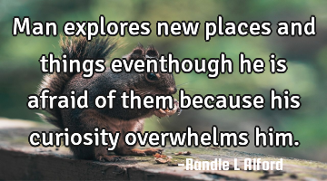 Man explores new places and things eventhough he is afraid of them because his curiosity overwhelms