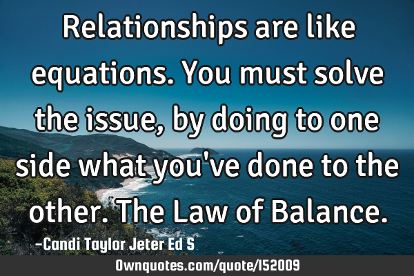 Relationships are like equations. You must solve the issue, by doing to one side what you