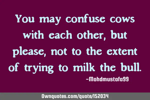 You may confuse cows with each other , but please, not to the extent of trying to milk the