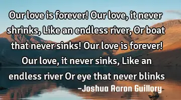 Our love is forever! Our love, it never shrinks, Like an endless river, Or boat that never sinks! O
