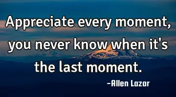 appreciate every moment, you never know when it