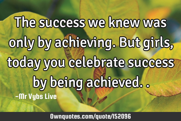 The success we knew was only by achieving. But girls, today you celebrate success by being