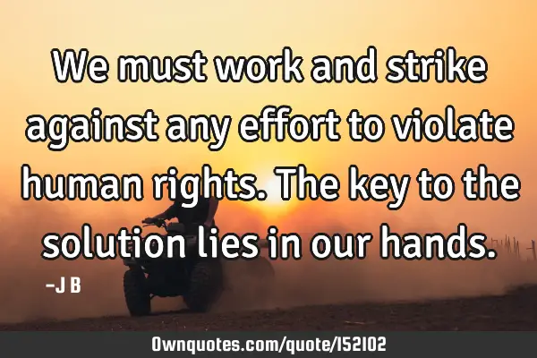 We must work and strike against any effort to violate human rights. The key to the solution lies in