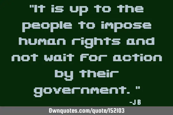 It is up to the people to impose human rights and not wait for action by their