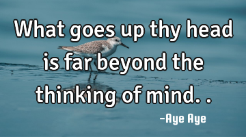 What goes up thy head is far beyond the thinking of mind..