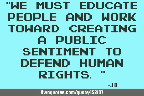 We must educate people and work towards creating a public sentiment to defend human