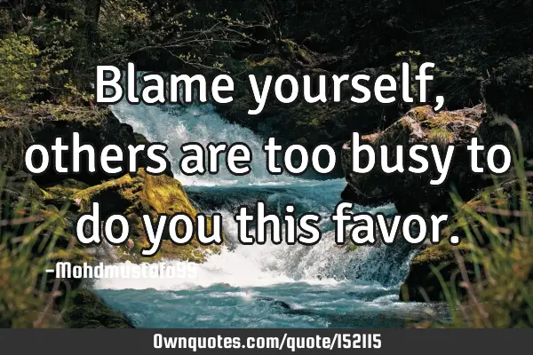 Blame yourself , others are too busy to do you this