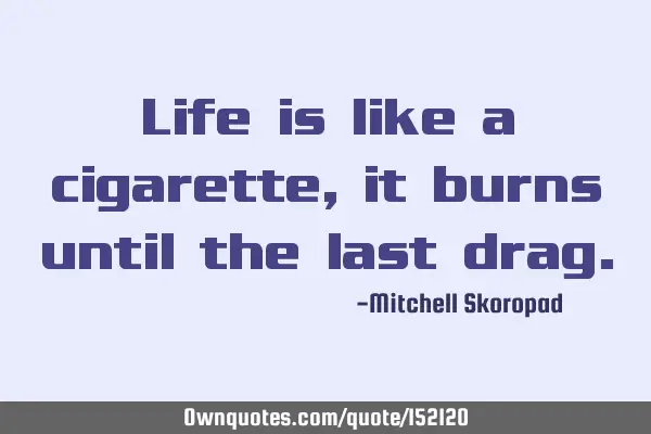 Life is like a cigarette, it burns until the last