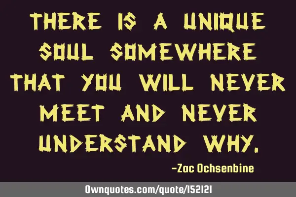 There is a unique soul somewhere that you will never meet and never understand