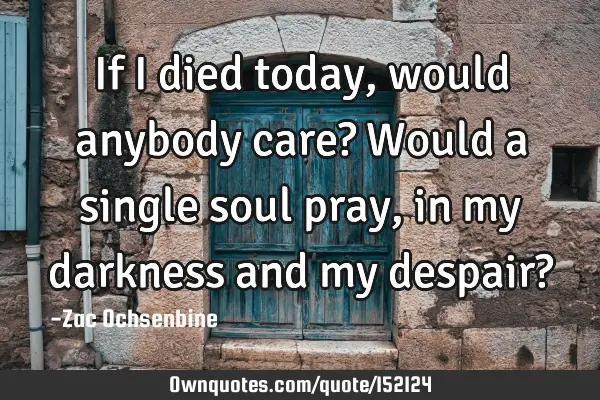 If I died today, would anybody care? Would a single soul pray, in my darkness and my despair?