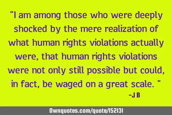 I am among those who were deeply shocked by the mere realization of what human rights violations