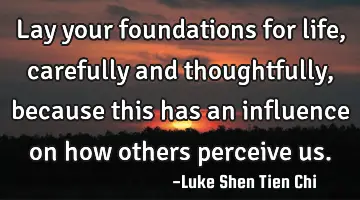 Lay your foundations for life, carefully and thoughtfully, because this has an influence on how