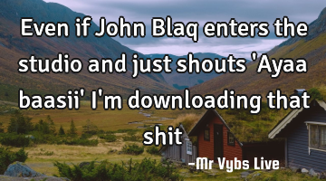 Even if John Blaq enters the studio and just shouts 