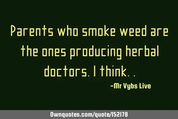 Parents who smoke weed are the ones producing herbal doctors. I