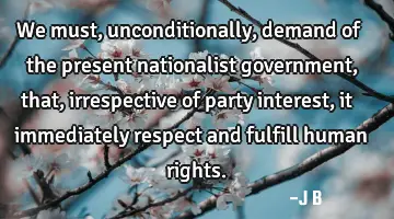 We must, unconditionally, demand of the present nationalist government, that, irrespective of party