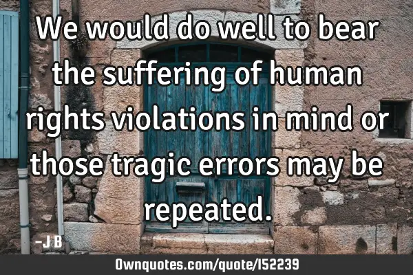 We would do well to bear the suffering of human rights violations in mind or those tragic errors