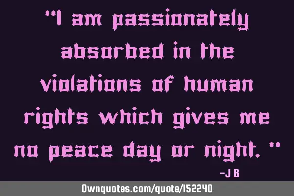 I am passionately absorbed in the violations of human rights which give me no peace day or