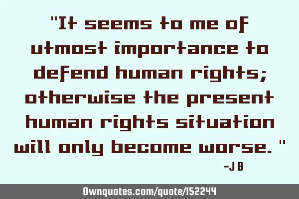 It seems to me of utmost importance to defend human rights; otherwise the present human rights