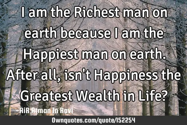 I am the Richest man on earth because I am the Happiest man on earth. After all, isn