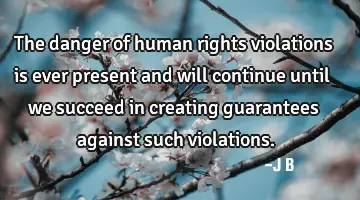 The danger of human rights violations is ever present and will continue until we succeed in