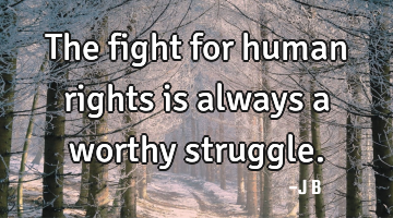 The fight for human rights is always a worthy struggle.