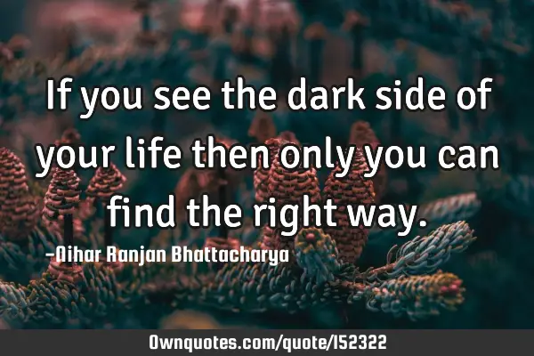 If you see the dark side of your life then only you can find the right