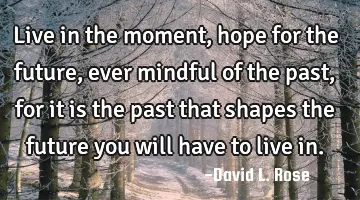 live in the moment, hope for the future, ever mindful of the past, for it is the past that shapes