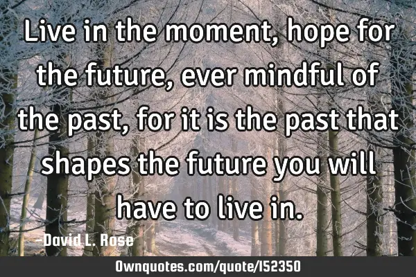 Live in the moment, hope for the future, ever mindful of the past, for it is the past that shapes