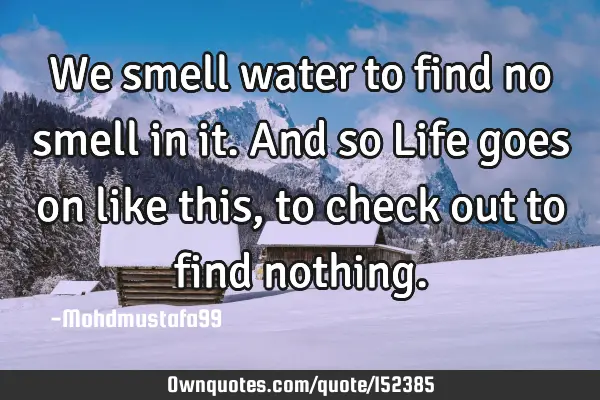 We smell water to find no smell in it. And so Life goes on like this , to check out to find