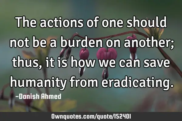 The actions of one should not be a burden on another; thus, it is how we can save humanity from
