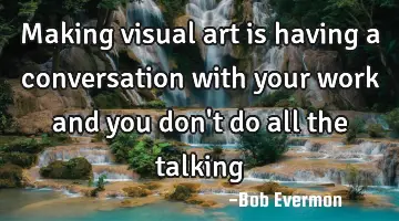 Making visual art is having a conversation with your work and you don