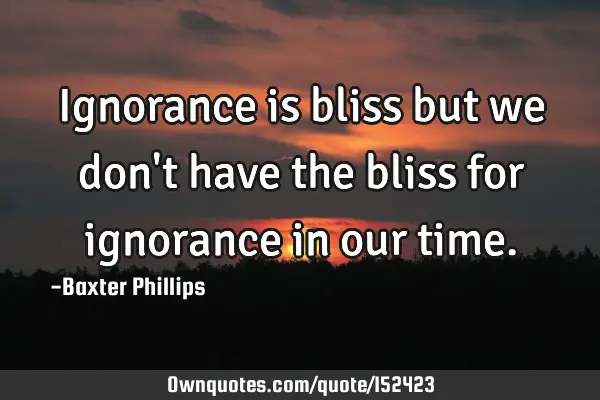 Ignorance is bliss but we don