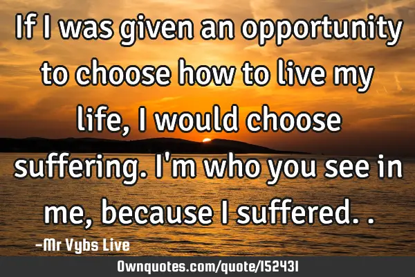If I was given an opportunity to choose how to live my life, I would choose suffering. I
