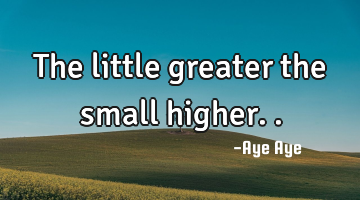The little greater the small higher..
