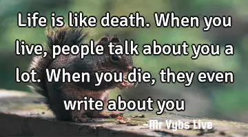 Life is like death. When you live, people talk about you a lot. When you die, they even write about