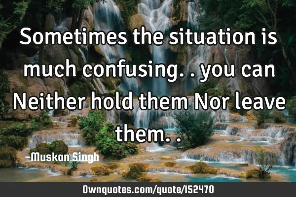 Sometimes the situation is much confusing.. you can Neither hold them Nor leave