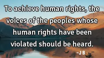 To achieve human rights, the voices of the peoples whose human rights have been violated should be