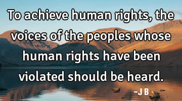 To achieve human rights, the voices of the peoples whose human rights have been violated should be