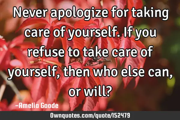 Never apologize for taking care of yourself. If you refuse to take care of yourself, then who else