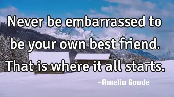 Never be embarrassed to be your own best friend. That is where it all