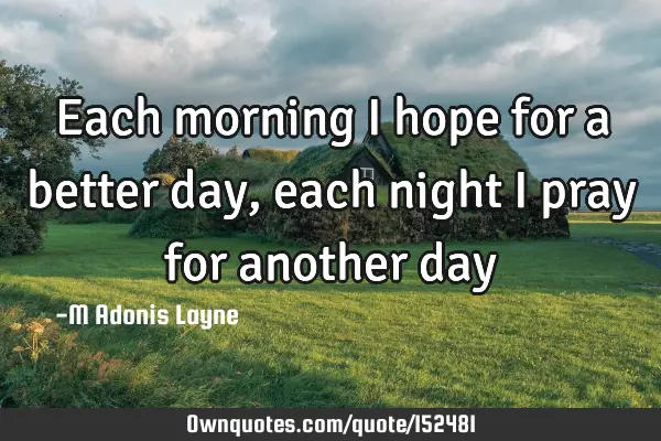 Each morning I hope for a better day, each night I pray for another
