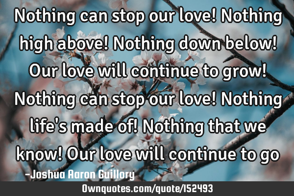 Nothing can stop our love! Nothing high above! Nothing down below! Our love will continue to grow! N