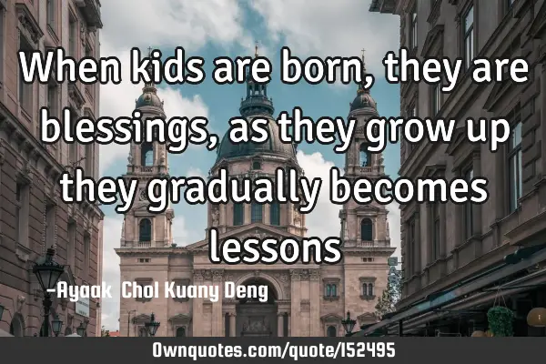 When kids are born, they are blessings, as they grow up they gradually becomes