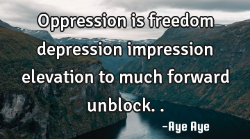 Oppression is freedom depression impression elevation to much forward unblock..