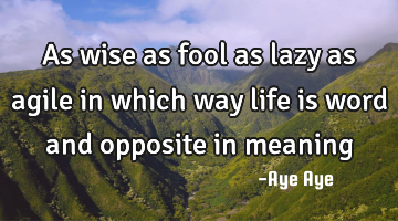 As wise as fool as lazy as agile in which way life is word and opposite in meaning