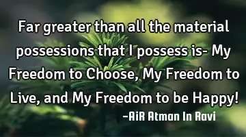 Far greater than all the material possessions that I possess is- My Freedom to Choose, My Freedom