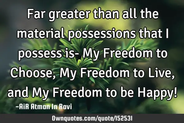 Far greater than all the material possessions that I possess is- My Freedom to Choose, My Freedom
