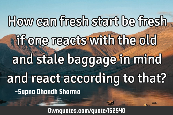 How can fresh start be fresh if one reacts with the old and stale baggage in mind and react